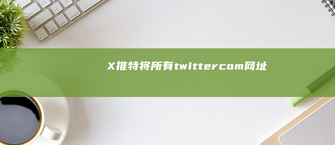 X（推特）将所有twitter.com网址内容替换为X.com，意外“帮了”钓鱼网站