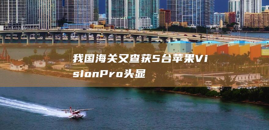 我国海关又查获5台苹果VisionPro头显
