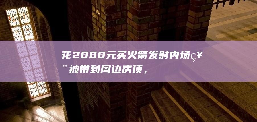 花2888元买火箭发射内场票被带到周边房顶，海南文昌通报立案
